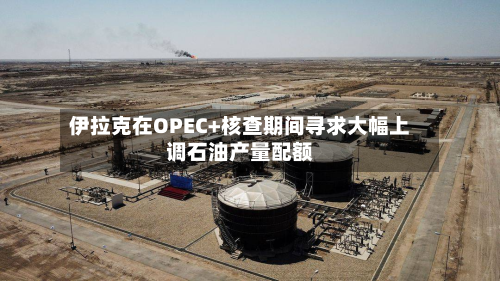 伊拉克在OPEC+核查期间寻求大幅上调石油产量配额-第2张图片