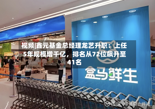 视频|鑫元基金总经理龙艺升职：上任5年规模增千亿	，排名从72位飙升至41名-第2张图片
