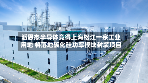 派恩杰半导体竞得上海松江一宗工业用地 将落地碳化硅功率模块封装项目