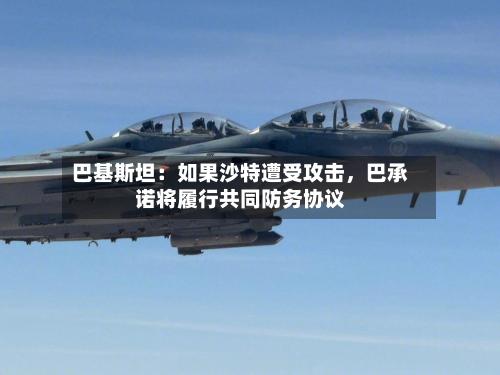 巴基斯坦：如果沙特遭受攻击	，巴承诺将履行共同防务协议-第3张图片