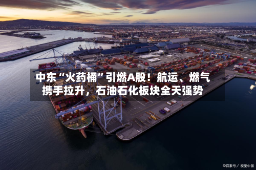 中东“火药桶”引燃A股！航运、燃气携手拉升，石油石化板块全天强势-第3张图片
