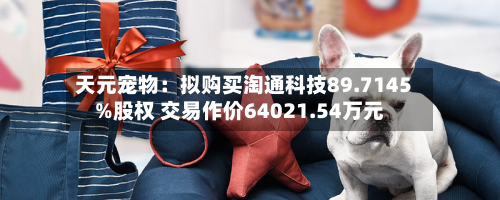 天元宠物：拟购买淘通科技89.7145%股权 交易作价64021.54万元-第2张图片
