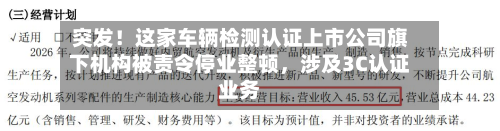 突发！这家车辆检测认证上市公司旗下机构被责令停业整顿，涉及3C认证业务-第2张图片
