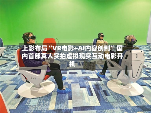 上影布局“VR电影+AI内容创制” 国内首部真人实拍虚拟现实互动电影开机-第3张图片