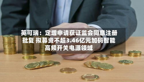 英可瑞：定增申请获证监会同意注册批复 拟募资不超3.46亿元加码智能高频开关电源领域-第2张图片