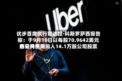 优步首席执行官达拉·科斯罗萨西报告称：于9月10日以每股70.9642美元的平均费用在公开市场购入14.1万股公司股票-第2张图片