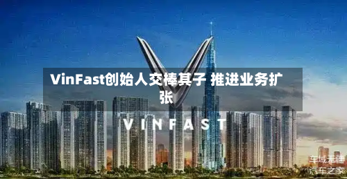 VinFast创始人交棒其子 推进业务扩张