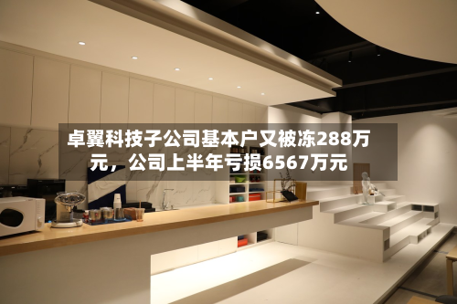 卓翼科技子公司基本户又被冻288万元	，公司上半年亏损6567万元-第3张图片