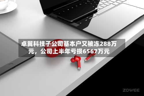 卓翼科技子公司基本户又被冻288万元，公司上半年亏损6567万元-第2张图片