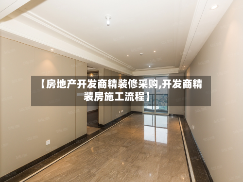 【房地产开发商精装修采购,开发商精装房施工流程】-第2张图片