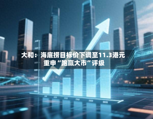 大和：海底捞目标价下调至11.3港元 重申“跑赢大市	”评级-第1张图片