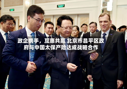 政企携手	，互惠共赢 北京市昌平区政府与中国太保产险达成战略合作-第2张图片