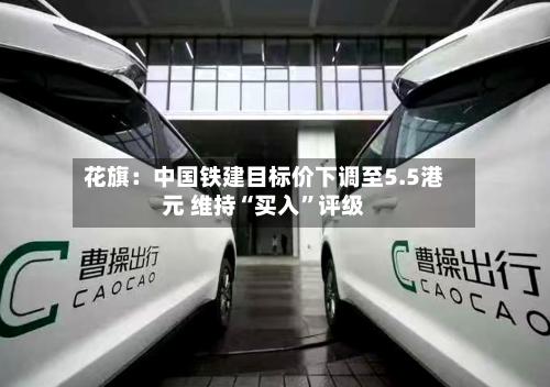 花旗：中国铁建目标价下调至5.5港元 维持“买入”评级-第1张图片