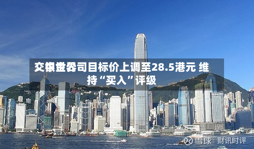交银世界：中金公司目标价上调至28.5港元 维持“买入	”评级-第3张图片