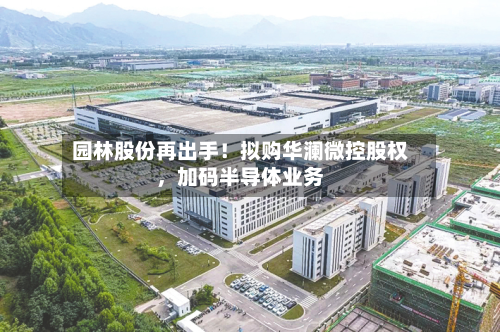 园林股份再出手！拟购华澜微控股权，加码半导体业务-第2张图片