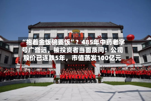 “抱着金饭碗要饭”？485年中药老字号广誉远，被投资者当面质问！公司股价已连跌5年，市值蒸发100亿元