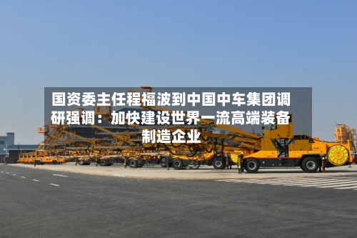 国资委主任程福波到中国中车集团调研强调：加快建设世界一流高端装备制造企业-第2张图片