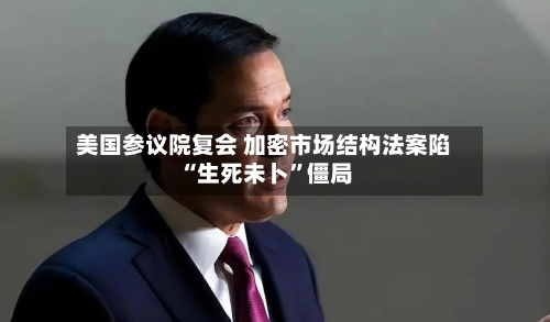 美国参议院复会 加密市场结构法案陷“生死未卜”僵局-第3张图片
