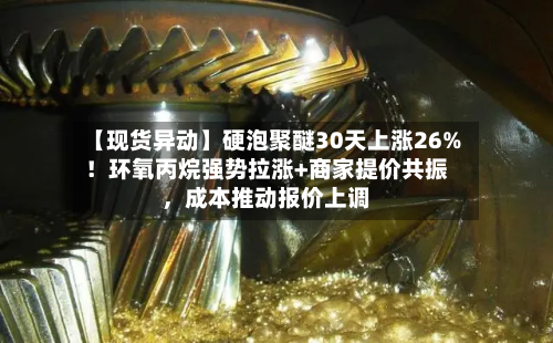 【现货异动】硬泡聚醚30天上涨26%！环氧丙烷强势拉涨+商家提价共振，成本推动报价上调-第2张图片