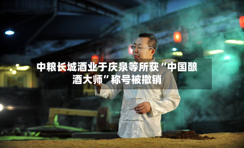 中粮长城酒业于庆泉等所获“中国酿酒大师	”称号被撤销-第2张图片