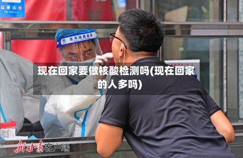 现在回家要做核酸检测吗(现在回家的人多吗)-第2张图片