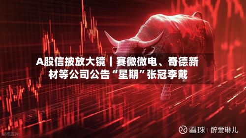 A股信披放大镜｜赛微微电	、奇德新材等公司公告“星期	”张冠李戴-第3张图片