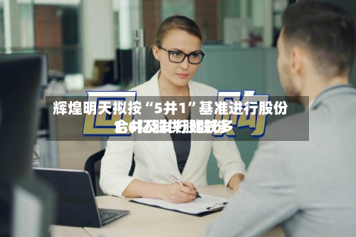 辉煌明天拟按“5并1”基准进行股份合并及发行比较多3.6亿股供股股份-第1张图片