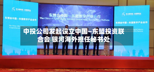 中投公司发起设立中国—东盟投资联合会 银河海外担任秘书处-第3张图片