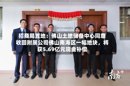 招商局置地：佛山土地储备中心同意收回附属公司佛山南海区一幅地块	，将获5.69亿元现金补偿-第2张图片