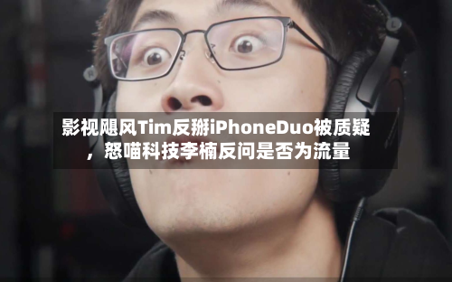 影视飓风Tim反掰iPhoneDuo被质疑，怒喵科技李楠反问是否为流量-第3张图片