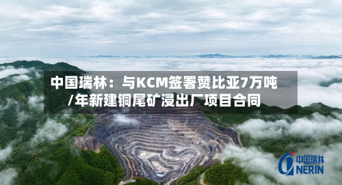 中国瑞林:与KCM签署赞比亚7万吨/年新建铜尾矿浸出厂项目合同