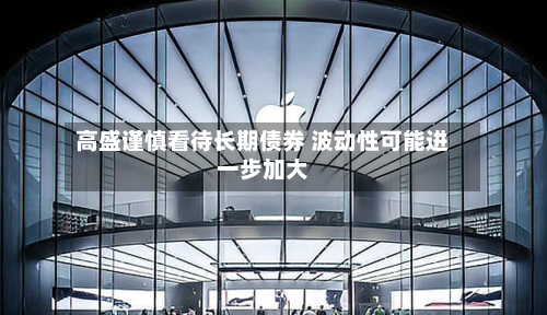 高盛谨慎看待长期债券 波动性可能进一步加大