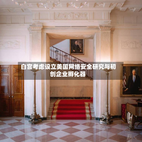 白宫考虑设立美国网络安全研究与初创企业孵化器