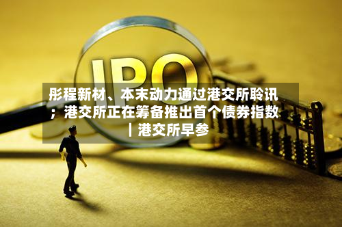 彤程新材、本末动力通过港交所聆讯；港交所正在筹备推出首个债券指数｜港交所早参
