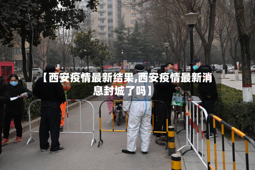 【西安疫情最新结果,西安疫情最新消息封城了吗】
