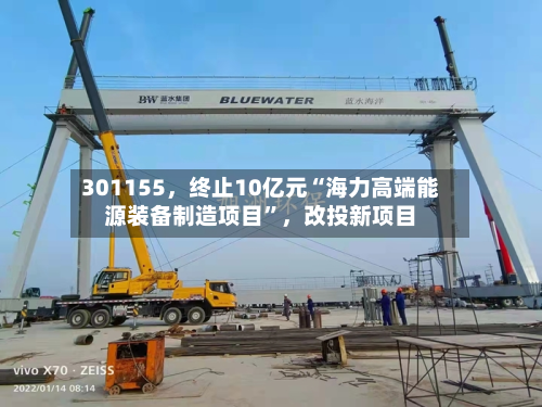 301155	，终止10亿元“海力高端能源装备制造项目”，改投新项目-第3张图片