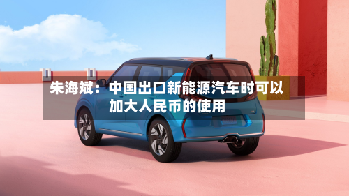 朱海斌：中国出口新能源汽车时可以加大人民币的使用-第2张图片