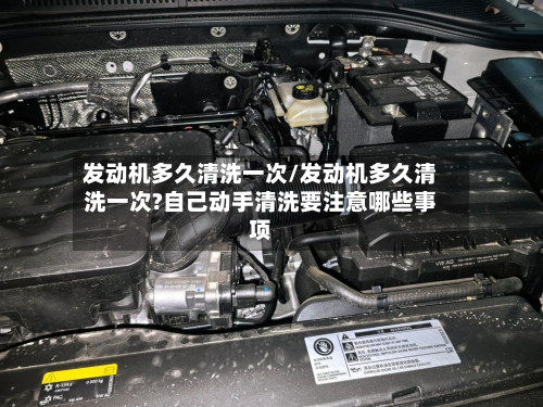 发动机多久清洗一次/发动机多久清洗一次?自己动手清洗要注意哪些事项