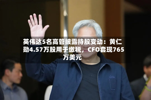 英伟达5名高管披露持股变动：黄仁勋4.57万股用于缴税	，CFO套现765万美元-第3张图片