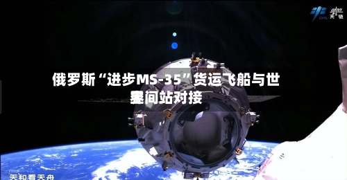 俄罗斯“进步MS-35”货运飞船与世界空间站对接