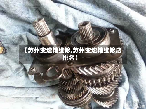 【苏州变速箱维修,苏州变速箱维修店排名】-第3张图片