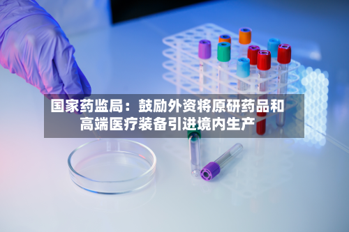 国家药监局：鼓励外资将原研药品和高端医疗装备引进境内生产-第2张图片