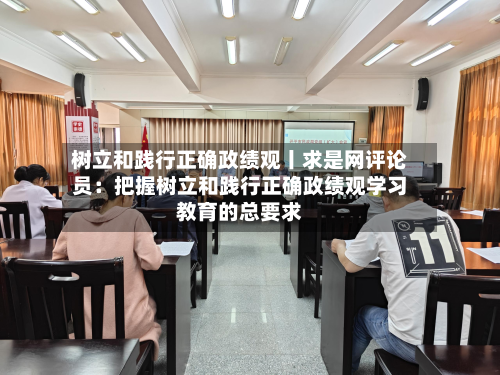 树立和践行正确政绩观丨求是网评论员：把握树立和践行正确政绩观学习教育的总要求-第2张图片