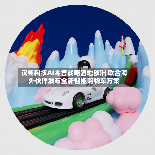 汉朔科技AI零售战略落地欧洲 联合海外伙伴发布全新智能购物车方案-第3张图片