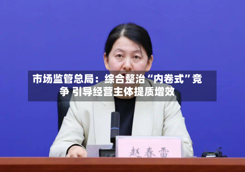 市场监管总局：综合整治“内卷式”竞争 引导经营主体提质增效