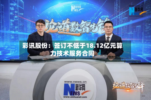 彩讯股份：签订不低于18.12亿元算力技术服务合同