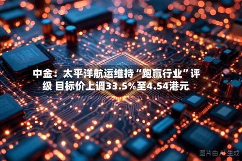中金：太平洋航运维持“跑赢行业	”评级 目标价上调33.5%至4.54港元-第2张图片