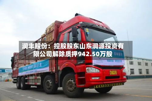 润丰股份：控股股东山东润源投资有限公司解除质押942.50万股-第1张图片