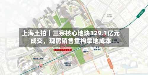 上海土拍丨三宗核心地块129.1亿元成交，现房销售重构拿地成本
