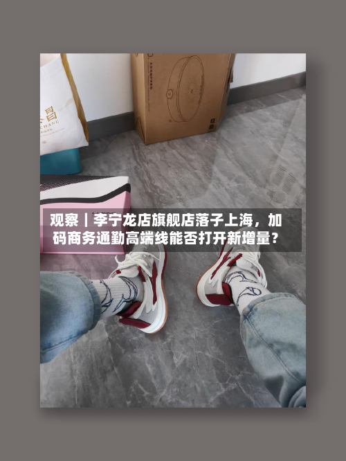 观察｜李宁龙店旗舰店落子上海，加码商务通勤高端线能否打开新增量？